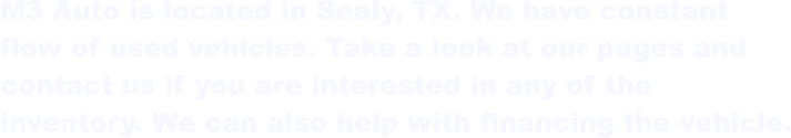 M3 Auto is located in Sealy, TX. We have constant  flow of used vehicles. Take a look at our pages and  contact us if you are interested in any of the  inventory. We can also help with financing the vehicle.